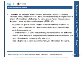 F
UNDAMENTOS
DE
R
EDES
2020/2021.
T
EMA
2
LA NAVEGACIÓN WEB: COOKIES
Introducción| DNS | Web | E-mail | Protocolos Seguros | Multimedia | Red local | Ejercicios 47
47
Reservados todos los derechos. No se permite la explotación económica ni la transformación de esta obra. Queda permitida la impresión en su totalidad.
a64b0469ff35958ef4ab887a898bd50bdfbbe91a-7121228
 