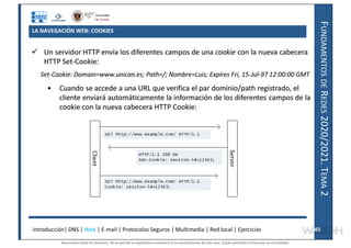 F
UNDAMENTOS
DE
R
EDES
2020/2021.
T
EMA
2
LA NAVEGACIÓN WEB: COOKIES
Introducción| DNS | Web | E-mail | Protocolos Seguros | Multimedia | Red local | Ejercicios 49
49
Reservados todos los derechos. No se permite la explotación económica ni la transformación de esta obra. Queda permitida la impresión en su totalidad.
a64b0469ff35958ef4ab887a898bd50bdfbbe91a-7121228
 
