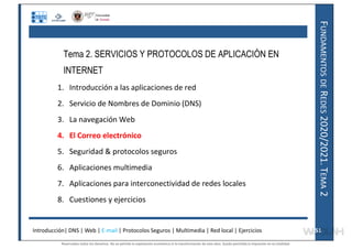 F
UNDAMENTOS
DE
R
EDES
2020/2021.
T
EMA
2
Tema 2. SERVICIOS Y PROTOCOLOS DE APLICACIÓN EN
INTERNET
1. Introducción a las aplicaciones de red
2. Servicio de Nombres de Dominio (DNS)
3. La navegación Web
4. El Correo electrónico
5. Seguridad & protocolos seguros
6. Aplicaciones multimedia
7. Aplicaciones para interconectividad de redes locales
8. Cuestiones y ejercicios
Introducción| DNS | Web | E-mail | Protocolos Seguros | Multimedia | Red local | Ejercicios 51
51
Reservados todos los derechos. No se permite la explotación económica ni la transformación de esta obra. Queda permitida la impresión en su totalidad.
a64b0469ff35958ef4ab887a898bd50bdfbbe91a-7121228
 