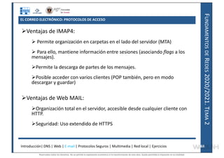 F
UNDAMENTOS
DE
R
EDES
2020/2021.
T
EMA
2
Ventajas de IMAP4:
 Permite organización en carpetas en el lado del servidor (MTA)
 Para ello, mantiene información entre sesiones (asociando flags a los
mensajes).
Permite la descarga de partes de los mensajes.
Posible acceder con varios clientes (POP también, pero en modo
descargar y guardar)
Ventajas de Web MAIL:
Organización total en el servidor, accesible desde cualquier cliente con
HTTP.
Seguridad: Uso extendido de HTTPS
Introducción| DNS | Web | E-mail | Protocolos Seguros | Multimedia | Red local | Ejercicios 68
68
EL CORREO ELECTRÓNICO: PROTOCOLOS DE ACCESO
Reservados todos los derechos. No se permite la explotación económica ni la transformación de esta obra. Queda permitida la impresión en su totalidad.
a64b0469ff35958ef4ab887a898bd50bdfbbe91a-7121228
 