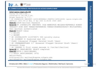 F
UNDAMENTOS
DE
R
EDES
2020/2021.
T
EMA
2
telnet capone.rutgers.edu 143
Trying 192.168.5.240...
Connected to 192.168.5.240.
Escape character is '^]'.
* OK [CAPABILITY IMAP4REV1 LOGIN-REFERRALS STARTTLS AUTH=LOGIN] capone.rutgers.edu
IMAP4rev1 2003.339 at Wed, 13 Apr 2005 01:38:58 -0400 (EDT)
Client A1 LOGIN mailtest Password
Server A1 OK [CAPABILITY IMAP4REV1 IDLE NAMESPACE MAILBOX-REFERRALS BINARY
UNSELECT SCAN SORT THREAD=REFERENCES THREAD=ORDEREDSUBJECT MULTIAPPEND]
User mailtest authenticated
Client A2 SELECT Inbox
* 2 EXISTS
* 2 RECENT
* OK [UIDVALIDITY 1113370837] UID validity status
* OK [UIDNEXT 3] Predicted next UID
* FLAGS (Answered Flagged Deleted Draft Seen)
* OK [PERMANENTFLAGS (* Answered Flagged Deleted Draft Seen)]
Permanent flags
* OK [UNSEEN 1] first unseen message in /var/mail/mailtest
Server A2 OK [READ-WRITE] SELECT completed
Client A3 FETCH 2 BODY[HEADER]
* 2 FETCH (BODY[HEADER] {670}
Return-Path:
X-Original-To: mailtest@capone.rutgers.edu
Delivered-To: mailtest@capone.rutgers.edu
Introducción| DNS | Web | E-mail | Protocolos Seguros | Multimedia | Red local | Ejercicios 69
69
EL CORREO ELECTRÓNICO: PROTOCOLOS DE ACCESO EJEMPLO IMAP
Reservados todos los derechos. No se permite la explotación económica ni la transformación de esta obra. Queda permitida la impresión en su totalidad.
a64b0469ff35958ef4ab887a898bd50bdfbbe91a-7121228
 