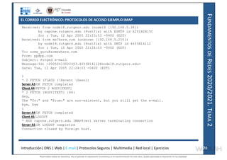 F
UNDAMENTOS
DE
R
EDES
2020/2021.
T
EMA
2
Received: from node18.rutgers.edu (node18 [192.168.5.38])
by capone.rutgers.edu (Postfix) with ESMTP id A291B2B15C
for ; Tue, 12 Apr 2005 22:23:53 -0400 (EDT)
Received: from me?here.com (unknown [192.168.5.250])
by node18.rutgers.edu (Postfix) with SMTP id 4653B14112
for ; Tue, 12 Apr 2005 22:24:03 -0400 (EDT)
To: some_guru@somewhere.com
From: pp@pp.com
Subject: Forged e-mail
Message-Id: <20050413022403.4653B14112@node18.rutgers.edu>
Date: Tue, 12 Apr 2005 22:24:03 -0400 (EDT)
)
* 2 FETCH (FLAGS (Recent Seen))
Server A3 OK FETCH completed
Client A4 FETCH 2 BODY[TEXT]
* 2 FETCH (BODY[TEXT] {88}
Hey,
The "To:" and "From:" are non-existent, but you still get the e-mail.
bye, bye
)
Server A4 OK FETCH completed
Client A5 LOGOUT
* BYE capone.rutgers.edu IMAP4rev1 server terminating connection
Server A5 OK LOGOUT completed
Connection closed by foreign host.
Introducción| DNS | Web | E-mail | Protocolos Seguros | Multimedia | Red local | Ejercicios 70
70
EL CORREO ELECTRÓNICO: PROTOCOLOS DE ACCESO EJEMPLO IMAP
Reservados todos los derechos. No se permite la explotación económica ni la transformación de esta obra. Queda permitida la impresión en su totalidad.
a64b0469ff35958ef4ab887a898bd50bdfbbe91a-7121228
 