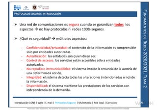 F
UNDAMENTOS
DE
R
EDES
2020/2021.
T
EMA
2
PROTOCOLOS SEGUROS: INTRODUCCIÓN
 Una red de comunicaciones es segura cuando se garantizan todos los
aspectos  no hay protocolos ni redes 100% seguros
 ¿Qué es seguridad?  múltiples aspectos:
- Confidencialidad/privacidad: el contenido de la información es comprensible
sólo por entidades autorizadas.
- Autenticación: las entidades son quien dicen ser.
- Control de accesos: los servicios están accesibles sólo a entidades
autorizadas.
- No repudio o irrenunciabilidad: el sistema impide la renuncia de la autoría de
una determinada acción.
- Integridad: el sistema detecta todas las alteraciones (intencionadas o no) de
la información.
- Disponibilidad: el sistema mantiene las prestaciones de los servicios con
independencia de la demanda.
Introducción| DNS | Web | E-mail | Protocolos Seguros | Multimedia | Red local | Ejercicios 73
73
Reservados todos los derechos. No se permite la explotación económica ni la transformación de esta obra. Queda permitida la impresión en su totalidad.
a64b0469ff35958ef4ab887a898bd50bdfbbe91a-7121228
 