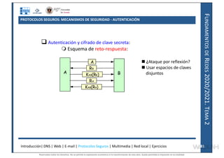 F
UNDAMENTOS
DE
R
EDES
2020/2021.
T
EMA
2
PROTOCOLOS SEGUROS: MECANISMOS DE SEGURIDAD - AUTENTICACIÓN
Introducción| DNS | Web | E-mail | Protocolos Seguros | Multimedia | Red local | Ejercicios 81
81
 Autenticación y cifrado de clave secreta:
 Esquema de reto-respuesta:
 ¿Ataque por reflexión?
 Usar espacios de claves
disjuntos
A B
A
RB
KAB(RB)
RA
KAB(RA)
Reservados todos los derechos. No se permite la explotación económica ni la transformación de esta obra. Queda permitida la impresión en su totalidad.
a64b0469ff35958ef4ab887a898bd50bdfbbe91a-7121228
 