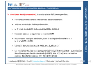 F
UNDAMENTOS
DE
R
EDES
2020/2021.
T
EMA
2
PROTOCOLOS SEGUROS: MECANISMOS DE SEGURIDAD – FUNCIONES HASH
 Funciones Hash (compendios). Características de los compendios:
 Funciones unidireccionales (irreversibles) de cálculo sencillo
 Texto de entrada (M) de longitud variable
 M  H(M) siendo H(M) de longitud fija (256 ó 512 bits)
 Imposible obtener M a partir de su resumen H(M)
 Invulnerables a ataques de colisión, dado M es imposible encontrar M´/
M M´y H(M) = H(M´)
 Ejemplos de funciones HASH: MD5, SHA-1, SHA-512
 Las funciones Hash se usan para garantizar integridad integridad + autenticación
Hash Message Authentication Code (HMAC): M + H(K|M) pero para evitar
ataques de extensión se usa M + H( K | H(K | M) )
Introducción| DNS | Web | E-mail | Protocolos Seguros | Multimedia | Red local | Ejercicios 83
83
Reservados todos los derechos. No se permite la explotación económica ni la transformación de esta obra. Queda permitida la impresión en su totalidad.
a64b0469ff35958ef4ab887a898bd50bdfbbe91a-7121228
 
