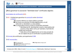 F
UNDAMENTOS
DE
R
EDES
2020/2021.
T
EMA
2
PROTOCOLOS SEGUROS: MECANISMOS DE SEGURIDAD – CERTIFICADOS DIGITALES
Para garantizar la asociación “identidad-clave” certificados digitales
Autoridades de certificación (AC):
 AC = Entidad para garantizar la asociación entre identidad
y claves:
 El usuario obtiene sus claves pública y privada
 Éste envía una solicitud, firmada digitalmente, a la AC
indicando su identidad y su clave pública
 AC comprueba la firma y emite el certificado solicitado:
* Identidad de AC, identidad del usuario, clave pública del
usuario y otros datos como, por ejemplo, el período de
validez del certificado
* Todo ello se firma digitalmente con la clave privada de
AC con objeto de que el certificado no pueda falsificarse
 Formato de certificados: principalmente X.509
 AC reconocidas:
 ACE (www.ace.es)  VeriSign (www.verisign.com)
 CAMERFIRMA (www.camerfirma.es)
 CERES (www.cert.fnmt.es)
Introducción| DNS | Web | E-mail | Protocolos Seguros | Multimedia | Red local | Ejercicios 88
88
Reservados todos los derechos. No se permite la explotación económica ni la transformación de esta obra. Queda permitida la impresión en su totalidad.
a64b0469ff35958ef4ab887a898bd50bdfbbe91a-7121228
 