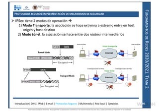 F
UNDAMENTOS
DE
R
EDES
2020/2021.
T
EMA
2
PROTOCOLOS SEGUROS: IMPLEMENTACIÓN DE MECANISMOS DE SEGURIDAD
 IPSec tiene 2 modos de operación 
1) Modo Transporte: la asociación se hace extremo a extremo entre en host
origen y host destino
2) Modo túnel: la asociación se hace entre dos routers intermediarios
Introducción| DNS | Web | E-mail | Protocolos Seguros | Multimedia | Red local | Ejercicios 96
96
Reservados todos los derechos. No se permite la explotación económica ni la transformación de esta obra. Queda permitida la impresión en su totalidad.
a64b0469ff35958ef4ab887a898bd50bdfbbe91a-7121228
 