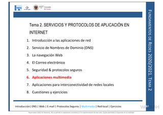 F
UNDAMENTOS
DE
R
EDES
2020/2021.
T
EMA
2
Tema 2. SERVICIOS Y PROTOCOLOS DE APLICACIÓN EN
INTERNET
1. Introducción a las aplicaciones de red
2. Servicio de Nombres de Dominio (DNS)
3. La navegación Web
4. El Correo electrónico
5. Seguridad & protocolos seguros
6. Aplicaciones multimedia
7. Aplicaciones para interconectividad de redes locales
8. Cuestiones y ejercicios
Introducción| DNS | Web | E-mail | Protocolos Seguros | Multimedia | Red local | Ejercicios 97
97
Reservados todos los derechos. No se permite la explotación económica ni la transformación de esta obra. Queda permitida la impresión en su totalidad.
a64b0469ff35958ef4ab887a898bd50bdfbbe91a-7121228
 