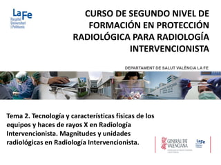 Tema 2. Tecnología y características físicas de los
equipos y haces de rayos X en Radiología
Intervencionista. Magnitudes y unidades
radiológicas en Radiología Intervencionista.
CURSO DE SEGUNDO NIVEL DE
FORMACIÓN EN PROTECCIÓN
RADIOLÓGICA PARA RADIOLOGÍA
INTERVENCIONISTA
 