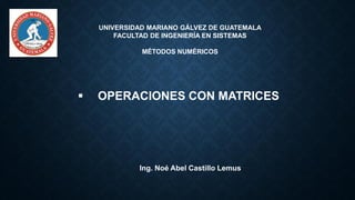 UNIVERSIDAD MARIANO GÁLVEZ DE GUATEMALA
FACULTAD DE INGENIERÍA EN SISTEMAS
MÉTODOS NUMÉRICOS
▪ OPERACIONES CON MATRICES
Ing. Noé Abel Castillo Lemus
 