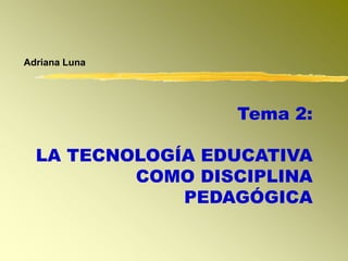 Adriana Luna
Tema 2:
LA TECNOLOGÍA EDUCATIVA
COMO DISCIPLINA
PEDAGÓGICA
 