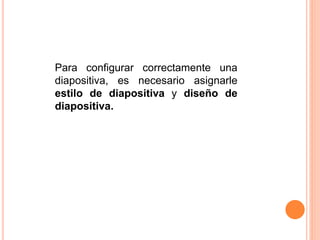 Para configurar correctamente una
diapositiva, es necesario asignarle
estilo de diapositiva y diseño de
diapositiva.
 