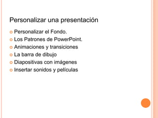 Personalizar una presentación
 Personalizar el Fondo.
 Los Patrones de PowerPoint.
 Animaciones y transiciones
 La barra de dibujo
 Diapositivas con imágenes
 Insertar sonidos y películas
 
