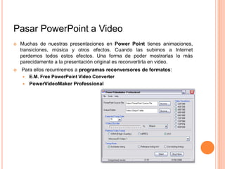 Pasar PowerPoint a Video
 Muchas de nuestras presentaciones en Power Point tienes animaciones,
transiciones, música y otros efectos. Cuando las subimos a Internet
perdemos todos estos efectos. Una forma de poder mostrarlas lo más
parecidamente a la presentación original es reconvertirla en video.
 Para ellos recurriremos a programas reconversores de formatos:
 E.M. Free PowerPoint Video Converter
 PowerVideoMaker Professional
 