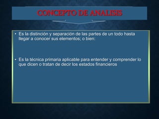 CONCEPTO DE ANALISIS
• Es la distinción y separación de las partes de un todo hasta
llegar a conocer sus elementos; o bien:
• Es la técnica primaria aplicable para entender y comprender lo
que dicen o tratan de decir los estados financieros
 