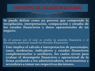 CONCEPTO DE ANALISIS FINANCIERO
Se puede definir como un proceso que comprende la
recopilación, interpretación, comparación y estudio de
los estados financieros y datos operacionales de un
negocio.
Es el proceso por el cual se evalúa la posición financiera y el
desempeño gerencial usando los Estados Financieros
• Esto implica el cálculo e interpretación de porcentajes,
tasas, tendencias, indicadores y estados financieros
complementarios o auxiliares, los cuales sirven para
evaluar el desempeño financiero y operacional de la
firma ayudando a los administradores, inversionistas y
acreedores a tomar sus respectivas decisiones.
 