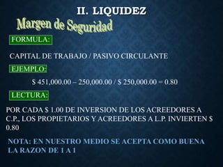 II. LIQUIDEZ
CAPITAL DE TRABAJO / PASIVO CIRCULANTE
FORMULA:
EJEMPLO:
$ 451,000.00 – 250,000.00 / $ 250,000.00 = 0.80
LECTURA:
POR CADA $ 1.00 DE INVERSION DE LOS ACREEDORES A
C.P., LOS PROPIETARIOS Y ACREEDORES A L.P. INVIERTEN $
0.80
NOTA: EN NUESTRO MEDIO SE ACEPTA COMO BUENA
LA RAZON DE 1 A 1
 