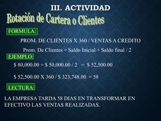 III. ACTIVIDAD
PROM. DE CLIENTES X 360 / VENTAS A CREDITO
FORMULA:
EJEMPLO:
LECTURA:
LA EMPRESA TARDA 58 DIAS EN TRANSFORMAR EN
EFECTIVO LAS VENTAS REALIZADAS.
Prom. De Clientes = Saldo Inicial + Saldo final / 2
$ 80,000.00 + $ 50,000.00 / 2 = $ 52,500.00
$ 52,500.00 X 360 / $ 323,748.00 = 58
 