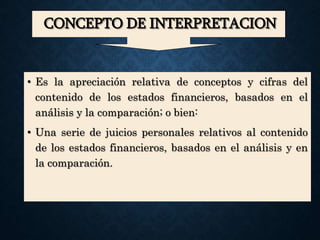CONCEPTO DE INTERPRETACION
• Es la apreciación relativa de conceptos y cifras del
contenido de los estados financieros, basados en el
análisis y la comparación; o bien:
• Una serie de juicios personales relativos al contenido
de los estados financieros, basados en el análisis y en
la comparación.
 