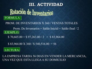 III. ACTIVIDAD
PROM. DE INVENTARIOS X 360 / VENTAS TOTALES
FORMULA:
EJEMPLO:
LECTURA:
LA EMPRESA TARDA 56 DIAS EN VENDER LA MERCANCIA,
UNA VEZ QUE ESTA LLEGAA SU DOMICILIO
Prom. De Inventarios = Saldo Inicial + Saldo final / 2
$ 70,665.00 + $ 97,263.00 / 2 = $ 83,964.00
$ 83,964.00 X 360 / $ 540,516.00 = 56
 