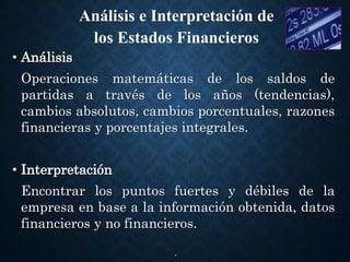 .
• Análisis
Operaciones matemáticas de los saldos de
partidas a través de los años (tendencias),
cambios absolutos, cambios porcentuales, razones
financieras y porcentajes integrales.
• Interpretación
Encontrar los puntos fuertes y débiles de la
empresa en base a la información obtenida, datos
financieros y no financieros.
Análisis e Interpretación de
los Estados Financieros
 