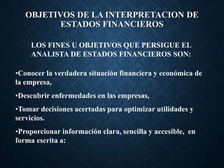 OBJETIVOS DE LA INTERPRETACION DE
ESTADOS FINANCIEROS
LOS FINES U OBJETIVOS QUE PERSIGUE EL
ANALISTA DE ESTADOS FINANCIEROS SON:
•Conocer la verdadera situación financiera y económica de
la empresa,
•Descubrir enfermedades en las empresas,
•Tomar decisiones acertadas para optimizar utilidades y
servicios.
•Proporcionar información clara, sencilla y accesible, en
forma escrita a:
 