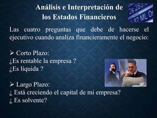 Las cuatro preguntas que debe de hacerse el
ejecutivo cuando analiza financieramente el negocio:
 Corto Plazo:
¿Es rentable la empresa ?
¿Es líquida ?
 Largo Plazo:
¿ Está creciendo el capital de mi empresa?
¿ Es solvente?
Análisis e Interpretación de
los Estados Financieros
 