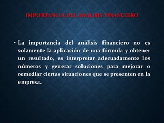 IMPORTANCIA DEL ANALISIS FINANCIERO
• La importancia del análisis financiero no es
solamente la aplicación de una fórmula y obtener
un resultado, es interpretar adecuadamente los
números y generar soluciones para mejorar o
remediar ciertas situaciones que se presenten en la
empresa.
 