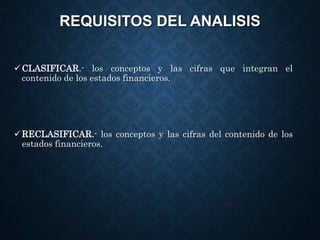 REQUISITOS DEL ANALISIS
CLASIFICAR.- los conceptos y las cifras que integran el
contenido de los estados financieros.
RECLASIFICAR.- los conceptos y las cifras del contenido de los
estados financieros.
 
