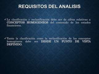 REQUISITOS DEL ANALISIS
La clasificación y reclasificación debe ser de cifras relativas a
CONCEPTOS HOMOGENEOS del contenido de los estados
financieros.
Tanto la clasificación como la reclasificación de los conceptos
homogéneos debe ser DESDE UN PUNTO DE VISTA
DEFINIDO.
 