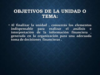 OBJETIVOS DE LA UNIDAD O
TEMA:
• Al finalizar la unidad , conocerás los elementos
indispensable para realizar el análisis e
interpretación de la información financiera ,
generada en la organización para una adecuada
toma de decisiones financieras .
 