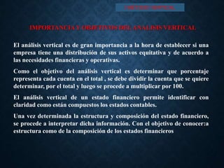 IMPORTANCIAY OBJETIVOS DELANALISIS VERTICAL
El análisis vertical es de gran importancia a la hora de establecer si una
empresa tiene una distribución de sus activos equitativa y de acuerdo a
las necesidades financieras y operativas.
Como el objetivo del análisis vertical es determinar que porcentaje
representa cada cuenta en el total , se debe dividir la cuenta que se quiere
determinar, por el total y luego se procede a multiplicar por 100.
El análisis vertical de un estado financiero permite identificar con
claridad como están compuestos los estados contables.
Una vez determinada la estructura y composición del estado financiero,
se procede a interpretar dicha información. Con el objetivo de conocer:a
estructura como de la composición de los estados financieros
I MÉTODO VERTICAL
 
