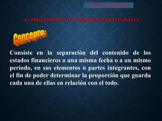 A) .PROCEDIMIENTO DE PORCIENTOS INTEGRALES
Consiste en la separación del contenido de los
estados financieros a una misma fecha o a un mismo
periodo, en sus elementos o partes integrantes, con
el fin de poder determinar la proporción que guarda
cada una de ellas en relación con el todo.
I MÉTODO VERTICAL
 