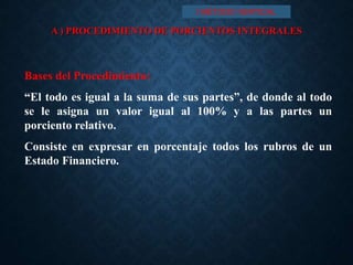 A ) PROCEDIMIENTO DE PORCIENTOS INTEGRALES
Bases del Procedimiento:
“El todo es igual a la suma de sus partes”, de donde al todo
se le asigna un valor igual al 100% y a las partes un
porciento relativo.
Consiste en expresar en porcentaje todos los rubros de un
Estado Financiero.
I MÉTODO VERTICAL
 