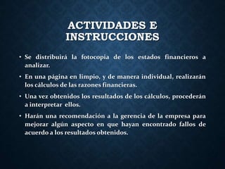 ACTIVIDADES E
INSTRUCCIONES
• Se distribuirá la fotocopia de los estados financieros a
analizar.
• En una página en limpio, y de manera individual, realizarán
los cálculos de las razones financieras.
• Una vez obtenidos los resultados de los cálculos, procederán
a interpretar ellos.
• Harán una recomendación a la gerencia de la empresa para
mejorar algún aspecto en que hayan encontrado fallos de
acuerdo a los resultados obtenidos.
 