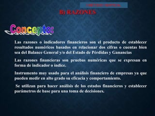 B) RAZONES
Las razones o indicadores financieros son el producto de establecer
resultados numéricos basados en relacionar dos cifras o cuentas bien
sea del Balance General y/o del Estado de Pérdidas y Ganancias
Las razones financieras son pruebas numéricas que se expresan en
forma de indicador o índice.
Instrumento muy usado para el análisis financiero de empresas ya que
pueden medir en alto grado su eficacia y comportamiento.
Se utilizan para hacer análisis de los estados financieros y establecer
parámetros de base para una toma de decisiones.
I MÉTODO VERTICAL
 