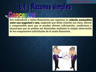 Son indicadores o ratios financieros que expresan la relación matemática
entre una magnitud y otra, exigiendo que dicha relación sea clara, directa
y comprensible para que se puedan obtener información, condiciones y
situaciones que no podrán ser detectadas mediante la simple observación
de los componentes individuales de la razón financiera.
I MÉTODO VERTICAL
 