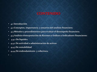 CONTENIDO
• 4.1 Introducción
• 4.2 Conceptos, importancia y usuarios del análisis financiero.
• 4.3 Métodos y procedimientos para evaluar el desempeño financiero.
• 4.4 Análisis eInterpretación de Razones o Indices o Indicadores financieros:
• 4.4.1 De liquidez
• 4.4.2 De actividad o administración de activos
• 4.4.3 De rentabilidad
• 4.4.4 De endeudamiento y cobertura.
• -
 