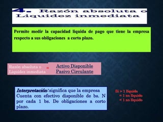 Permite medir la capacidad liquida de pago que tiene la empresa
respecto a sus obligaciones a corto plazo.
Interpretación: significa que la empresa
Cuenta con efectivo disponible de bs. N
por cada 1 bs. De obligaciones a corto
plazo.
Si > 1 líquido
= 1 no líquido
< 1 no líquido
Activo Disponible
Pasivo Circulante
Razón absoluta o
Liquidez inmediata
=
 