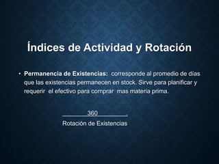 Índices de Actividad y Rotación
• Permanencia de Existencias: corresponde al promedio de días
que las existencias permanecen en stock. Sirve para planificar y
requerir el efectivo para comprar mas materia prima.
360 .
Rotación de Existencias
 