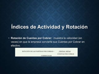Índices de Actividad y Rotación
• Rotación de Cuentas por Cobrar: muestra la velocidad (en
veces) en que la empresa convierte sus Cuentas por Cobrar en
efectivo.
ROTACIÓN DE LAS PARTIDAS POR COBRAR = VENTAS NETAS
CUENTAS POR COBRAR
COMERCIALES
 