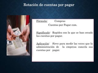 Fórmula: Compras
Cuentas por Pagar com.
Significado: Rapidez con la que se han creado
las cuentas por pagar.
Aplicación: Sirve para medir las veces que la
administración de la empresa cancela sus
cuentas por pagar.
Rotación de cuentas por pagar
 