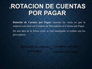 .ROTACION DE CUENTAS
POR PAGAR
Rotación de Cuentas por Pagar: muestra las veces en que la
empresa convierte sus Compras de Mercaderías en Cuentas por Pagar.
Da una idea de la forma como se está manejando el crédito con los
proveedores.
pagar
por
cuentas
anuales
Compras
pagar
por
cuentas
de
Rotación

 