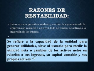 RAZONES DE
RENTABILIDAD:
• Estas razones permiten analizar y evaluar las ganancias de la
empresa con respecto a un nivel dado de ventas, de activos o la
inversión de los dueños.
•
Se refiere a la capacidad de la entidad para
generar utilidades, sirve al usuario para medir la
utilidad neta o cambios de los activos netos en
relación a sus ingresos, su capital contable y sus
propios activos. (1)
 