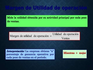 Mide la utilidad obtenida por su actividad principal por cada peso
de ventas.
Ventas
operación
de
Utilidad
operación
de
utilidad
de
Margen 
Interpretación: La empresa obtiene “n”
porcentaje de ganancia operativa por
cada peso de ventas en el período.
Mientras > mejor
 
