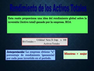 Esta razón proporciona una idea del rendimiento global sobre la
inversión (Activo total) ganado por la empresa. ROA
Totales
Activos
100
x
Imp.
D.
Neta
Utilidad
RATotales 
Mientras > mejor
Interpretación: La empresa obtiene “n”
porcentaje de rendimiento (ganancia)
por cada peso invertido en el período.
 