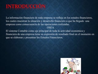 INTRODUCCIÓN
La información financiera de toda empresa se refleja en los estados financieros,
los cuales muestran la situación y desarrollo financiero a que ha llegado una
empresa como consecuencia de las operaciones realizadas.
OSEA
El sistema Contable como eje principal de toda la actividad económica y
financiera de una empresa tiene su expresión de resultado final en el momento en
que se elaboran y presentan los Estados Financieros.
 