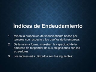 Índices de Endeudamiento
1. Miden la proporción de financiamiento hecho por
terceros con respecto a los dueños de la empresa.
2. De la misma forma, muestran la capacidad de la
empresa de responder de sus obligaciones con los
acreedores.
3. Los índices más utilizados son los siguientes:
 