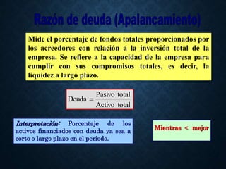 total
Activo
total
Pasivo
Deuda 
Mide el porcentaje de fondos totales proporcionados por
los acreedores con relación a la inversión total de la
empresa. Se refiere a la capacidad de la empresa para
cumplir con sus compromisos totales, es decir, la
liquidez a largo plazo.
Interpretación: Porcentaje de los
activos financiados con deuda ya sea a
corto o largo plazo en el período.
Mientras < mejor
 