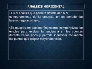 ANALISIS HORIZONTAL
• Es el análisis que permite determinar si el
comportamiento de la empresa en un periodo fue
bueno, regular o malo.
•Se muestra en estados financieros comparativos, se
emplea para evaluar la tendencia en las cuentas
durante varios años y permite identificar fácilmente
los puntos que exigen mayor atención.
 